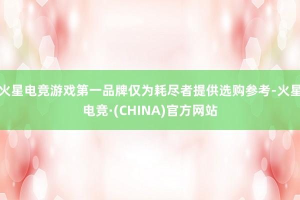 火星电竞游戏第一品牌仅为耗尽者提供选购参考-火星电竞·(CHINA)官方网站