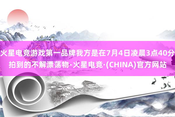 火星电竞游戏第一品牌我方是在7月4日凌晨3点40分拍到的不解漂荡物-火星电竞·(CHINA)官方网站