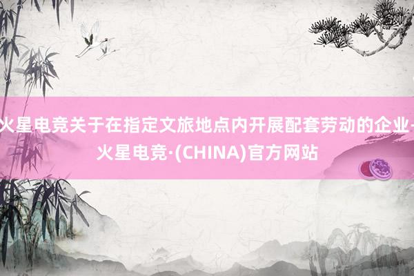 火星电竞关于在指定文旅地点内开展配套劳动的企业-火星电竞·(CHINA)官方网站