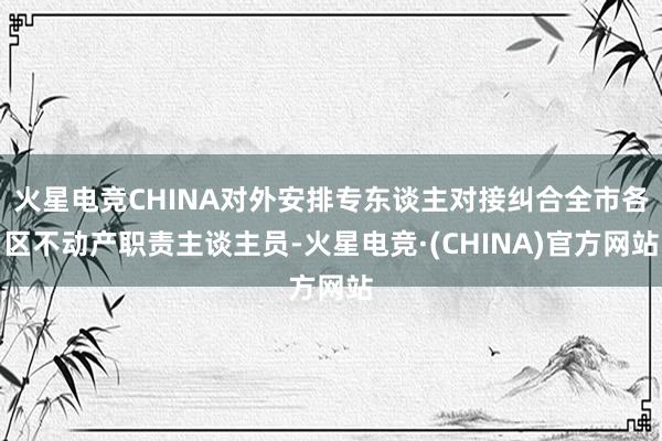 火星电竞CHINA对外安排专东谈主对接纠合全市各区不动产职责主谈主员-火星电竞·(CHINA)官方网站
