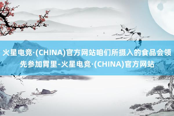 火星电竞·(CHINA)官方网站咱们所摄入的食品会领先参加胃里-火星电竞·(CHINA)官方网站