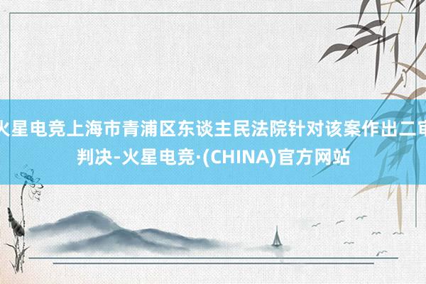 火星电竞上海市青浦区东谈主民法院针对该案作出二审判决-火星电竞·(CHINA)官方网站