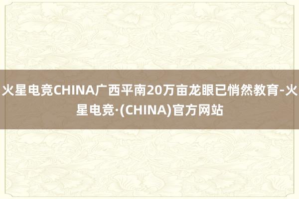 火星电竞CHINA广西平南20万亩龙眼已悄然教育-火星电竞·(CHINA)官方网站