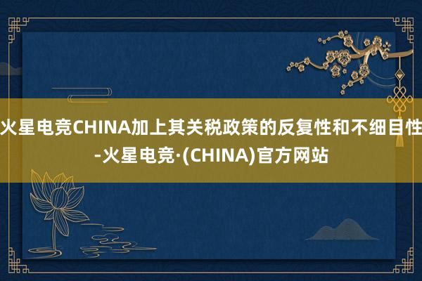 火星电竞CHINA加上其关税政策的反复性和不细目性-火星电竞·(CHINA)官方网站