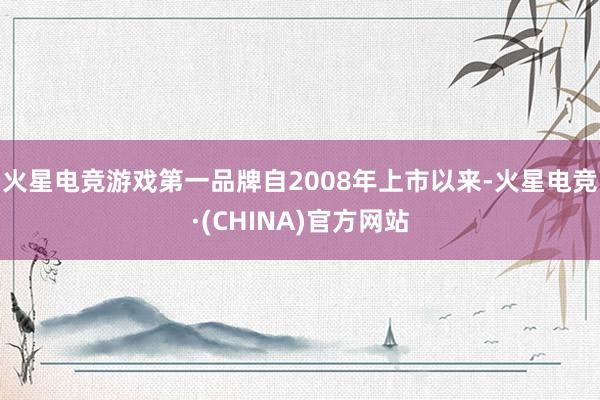 火星电竞游戏第一品牌自2008年上市以来-火星电竞·(CHINA)官方网站