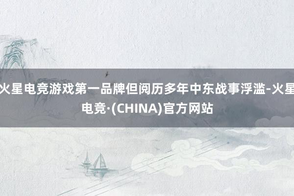 火星电竞游戏第一品牌但阅历多年中东战事浮滥-火星电竞·(CHINA)官方网站