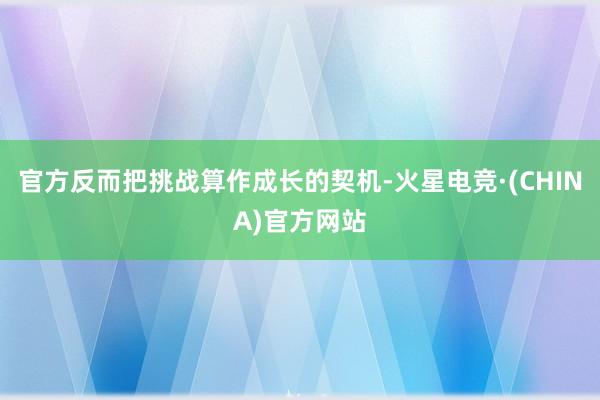 官方反而把挑战算作成长的契机-火星电竞·(CHINA)官方网站