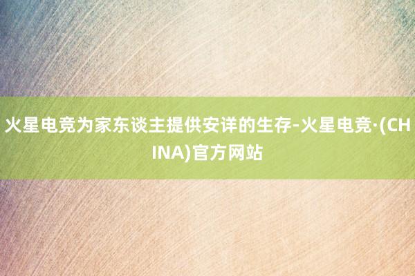 火星电竞为家东谈主提供安详的生存-火星电竞·(CHINA)官方网站