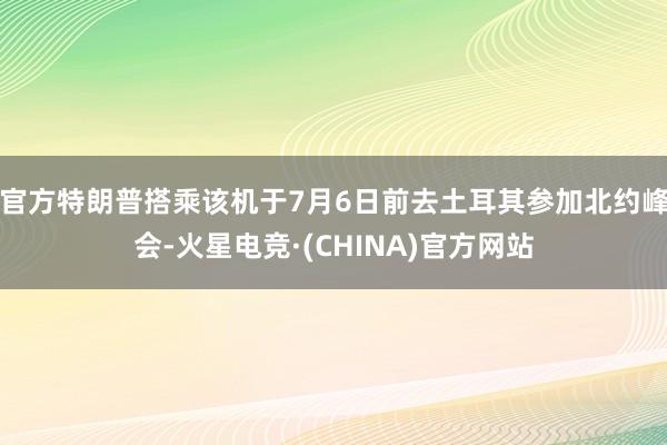 官方特朗普搭乘该机于7月6日前去土耳其参加北约峰会-火星电竞·(CHINA)官方网站