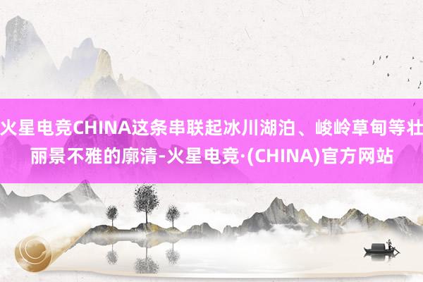 火星电竞CHINA这条串联起冰川湖泊、峻岭草甸等壮丽景不雅的廓清-火星电竞·(CHINA)官方网站