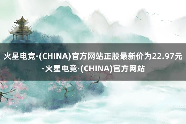 火星电竞·(CHINA)官方网站正股最新价为22.97元-火星电竞·(CHINA)官方网站