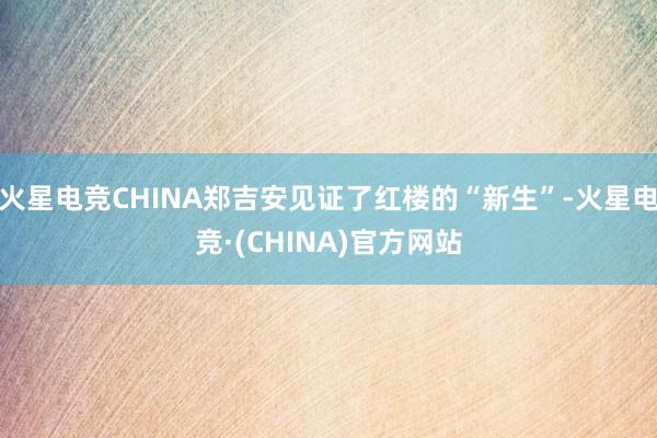 火星电竞CHINA郑吉安见证了红楼的“新生”-火星电竞·(CHINA)官方网站