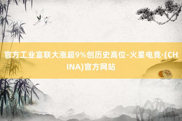 官方工业富联大涨超9%创历史高位-火星电竞·(CHINA)官方网站