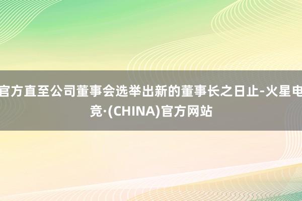 官方直至公司董事会选举出新的董事长之日止-火星电竞·(CHINA)官方网站
