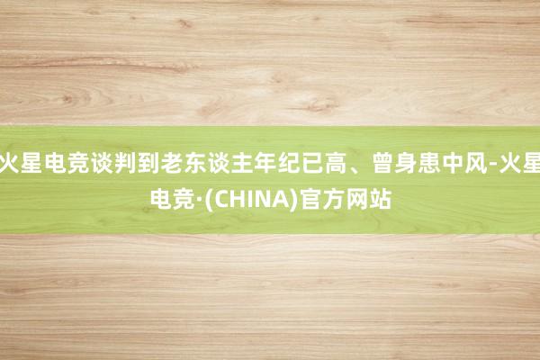 火星电竞谈判到老东谈主年纪已高、曾身患中风-火星电竞·(CHINA)官方网站