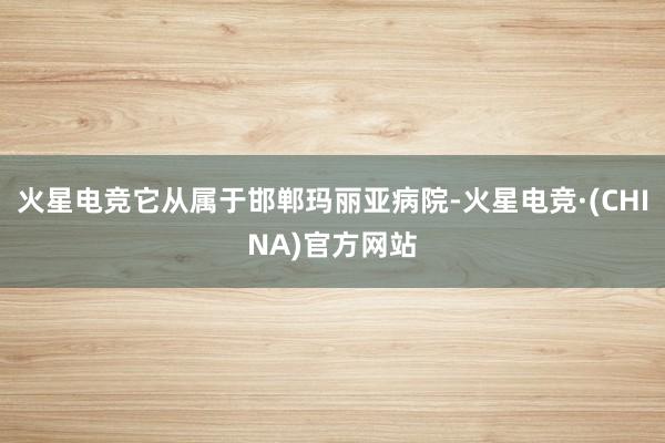 火星电竞它从属于邯郸玛丽亚病院-火星电竞·(CHINA)官方网站