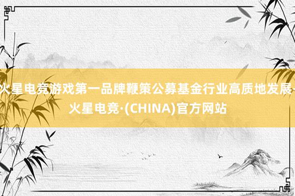 火星电竞游戏第一品牌鞭策公募基金行业高质地发展-火星电竞·(CHINA)官方网站