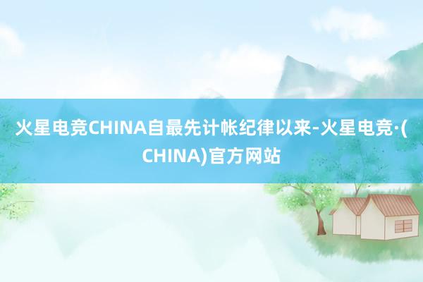 火星电竞CHINA　　自最先计帐纪律以来-火星电竞·(CHINA)官方网站