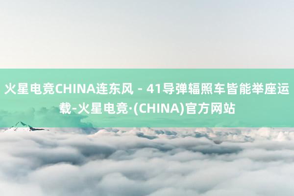 火星电竞CHINA连东风 - 41导弹辐照车皆能举座运载-火星电竞·(CHINA)官方网站
