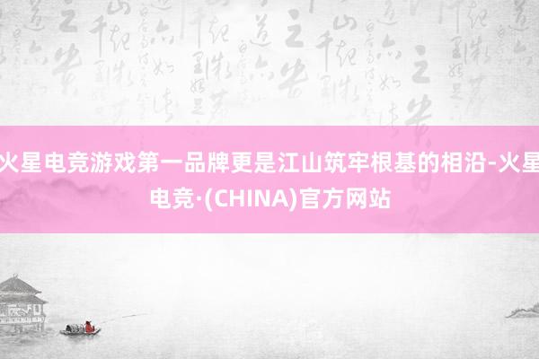 火星电竞游戏第一品牌更是江山筑牢根基的相沿-火星电竞·(CHINA)官方网站