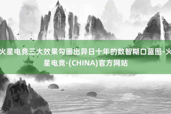 火星电竞三大效果勾画出异日十年的数智糊口蓝图-火星电竞·(CHINA)官方网站