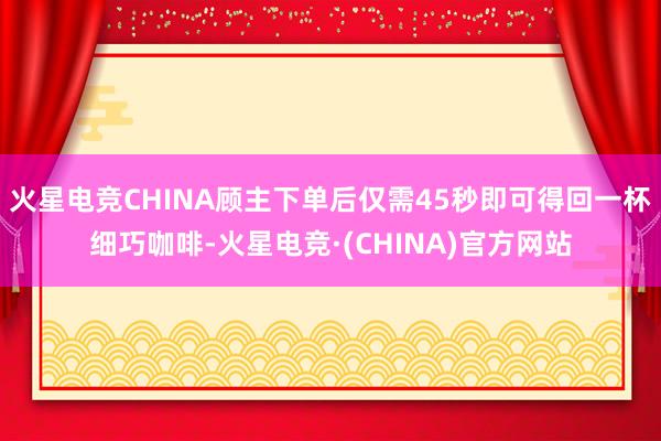 火星电竞CHINA顾主下单后仅需45秒即可得回一杯细巧咖啡-火星电竞·(CHINA)官方网站