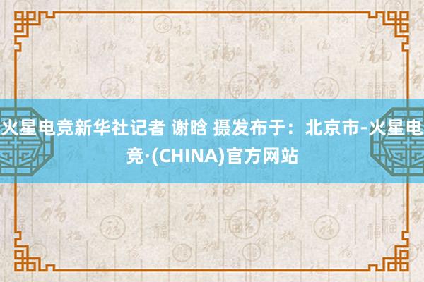 火星电竞新华社记者 谢晗 摄发布于：北京市-火星电竞·(CHINA)官方网站
