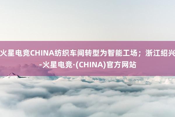 火星电竞CHINA纺织车间转型为智能工场；浙江绍兴-火星电竞·(CHINA)官方网站