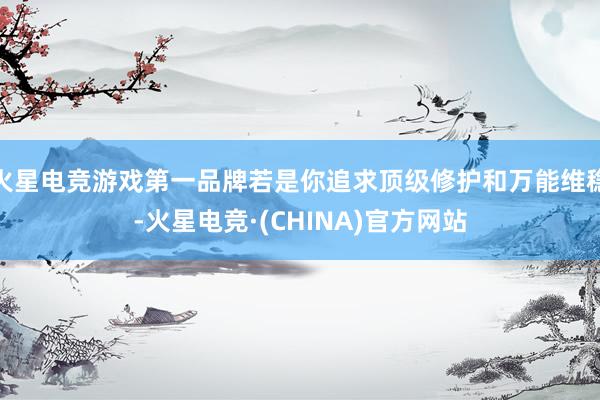 火星电竞游戏第一品牌若是你追求顶级修护和万能维稳-火星电竞·(CHINA)官方网站