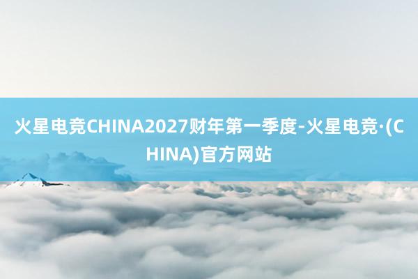 火星电竞CHINA2027财年第一季度-火星电竞·(CHINA)官方网站