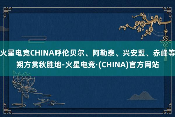 火星电竞CHINA呼伦贝尔、阿勒泰、兴安盟、赤峰等朔方赏秋胜地-火星电竞·(CHINA)官方网站