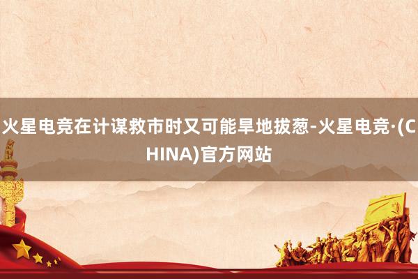 火星电竞在计谋救市时又可能旱地拔葱-火星电竞·(CHINA)官方网站