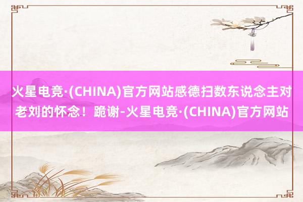 火星电竞·(CHINA)官方网站感德扫数东说念主对老刘的怀念！跪谢-火星电竞·(CHINA)官方网站