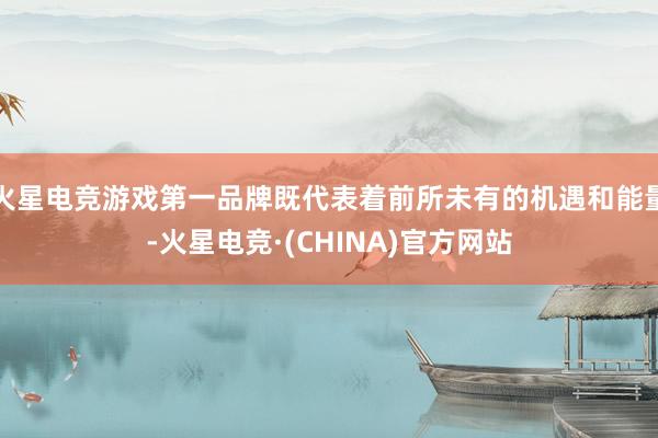 火星电竞游戏第一品牌既代表着前所未有的机遇和能量-火星电竞·(CHINA)官方网站