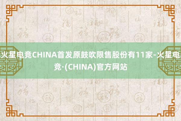 火星电竞CHINA首发原鼓吹限售股份有11家-火星电竞·(CHINA)官方网站