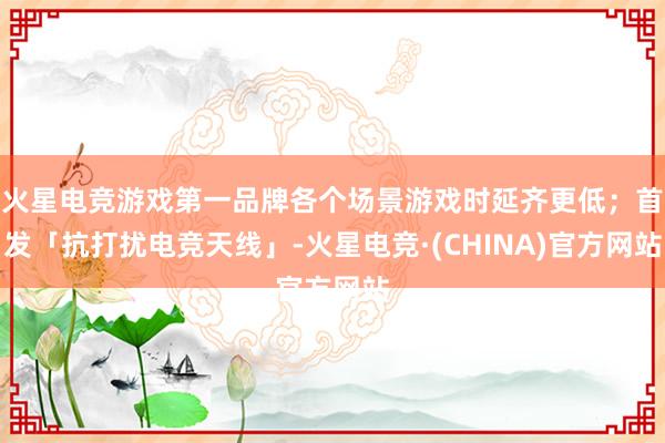火星电竞游戏第一品牌各个场景游戏时延齐更低；首发「抗打扰电竞天线」-火星电竞·(CHINA)官方网站