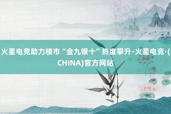 火星电竞助力楼市“金九银十”热度攀升-火星电竞·(CHINA)官方网站
