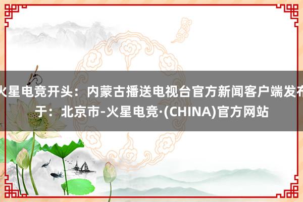 火星电竞开头：内蒙古播送电视台官方新闻客户端发布于：北京市-火星电竞·(CHINA)官方网站
