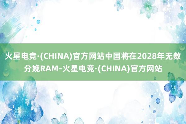 火星电竞·(CHINA)官方网站中国将在2028年无数分娩RAM-火星电竞·(CHINA)官方网站