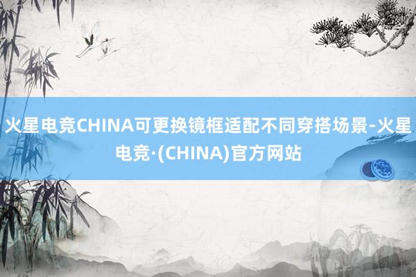火星电竞CHINA可更换镜框适配不同穿搭场景-火星电竞·(CHINA)官方网站