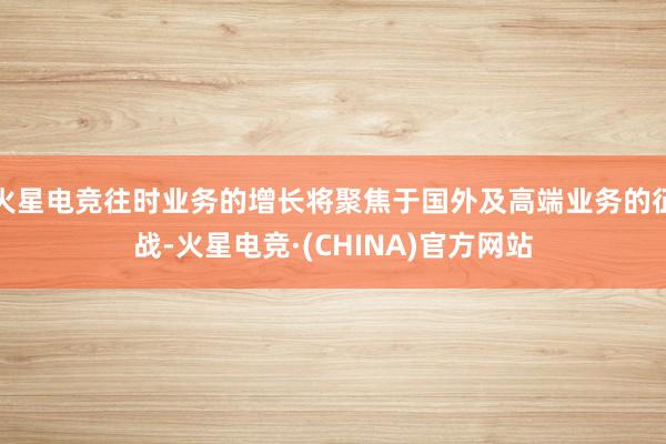 火星电竞往时业务的增长将聚焦于国外及高端业务的征战-火星电竞·(CHINA)官方网站