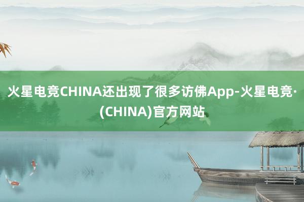 火星电竞CHINA还出现了很多访佛App-火星电竞·(CHINA)官方网站