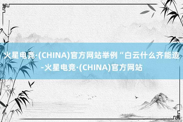 火星电竞·(CHINA)官方网站举例“白云什么齐能造-火星电竞·(CHINA)官方网站