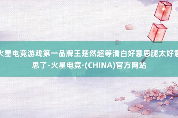 火星电竞游戏第一品牌王楚然超等清白好意思腿太好意思了-火星电竞·(CHINA)官方网站