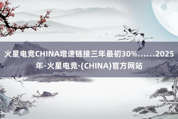 火星电竞CHINA增速链接三年最初30%……2025年-火星电竞·(CHINA)官方网站