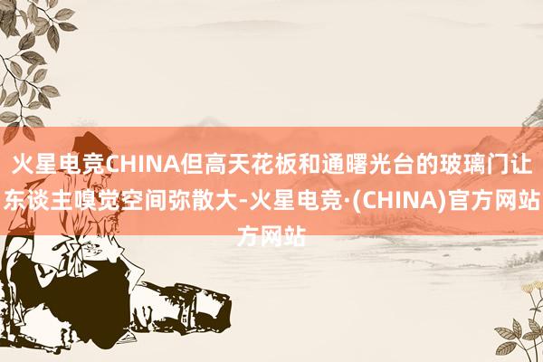 火星电竞CHINA但高天花板和通曙光台的玻璃门让东谈主嗅觉空间弥散大-火星电竞·(CHINA)官方网站