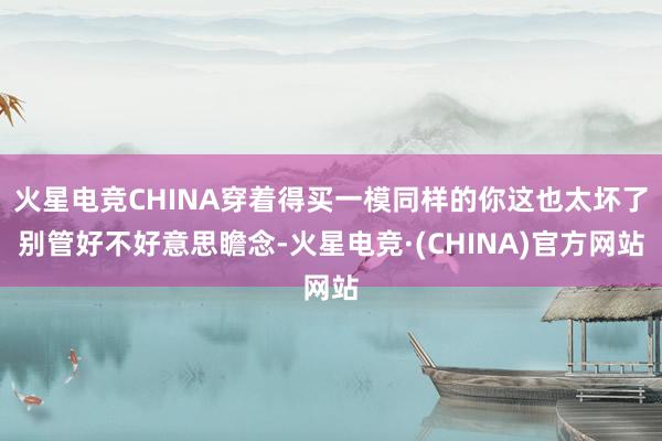 火星电竞CHINA穿着得买一模同样的你这也太坏了别管好不好意思瞻念-火星电竞·(CHINA)官方网站
