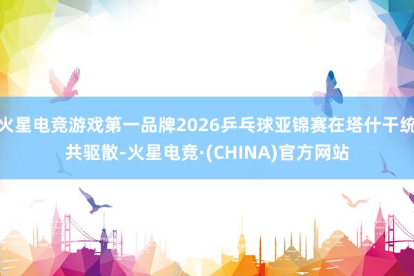 火星电竞游戏第一品牌2026乒乓球亚锦赛在塔什干统共驱散-火星电竞·(CHINA)官方网站